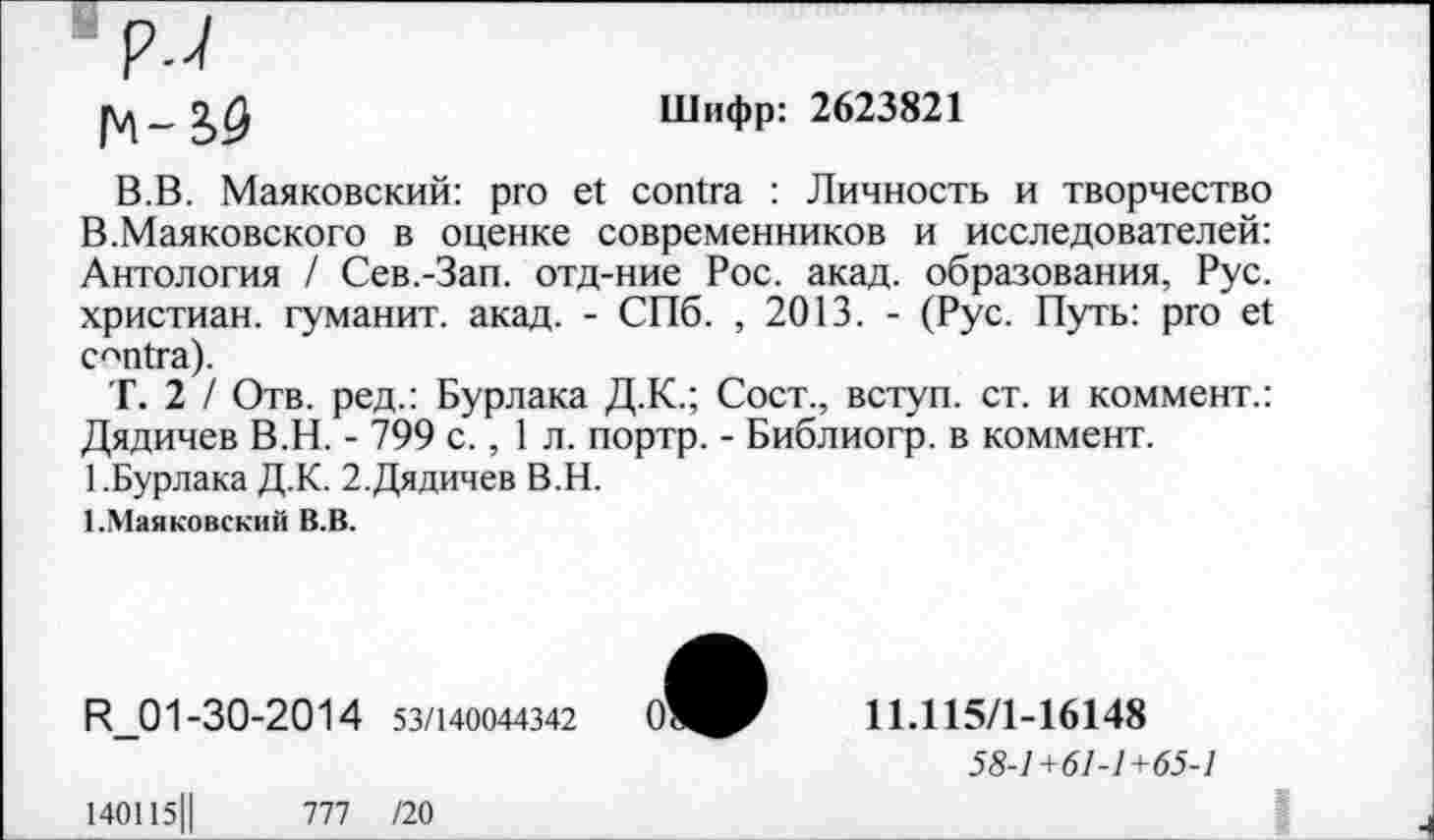 ﻿Шифр: 2623821
В.В. Маяковский: pro et contra : Личность и творчество В.Маяковского в оценке современников и исследователей: Антология / Сев.-Зап. отд-ние Рос. акад, образования, Рус. христиан, гуманит. акад. - СПб. , 2013. - (Рус. Путь: pro et centra).
Т. 2 / Отв. ред.: Бурлака Д.К.; Сост., вступ. ст. и коммент.: Дядичев В.Н. - 799 с., 1 л. портр. - Библиогр. в коммент.
1 .Бурлака Д.К. 2.Дядичев В.Н.
1.Маяковский В.В.
R_01 -30-2014 53/140044342
11.115/1-16148
58-1+61-1+65-1
140115||	777 /20